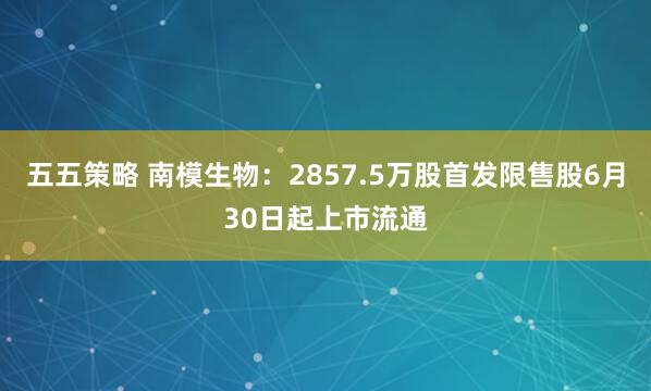 五五策略 南模生物：2857.5万股首发限售股6月30日起上市流通