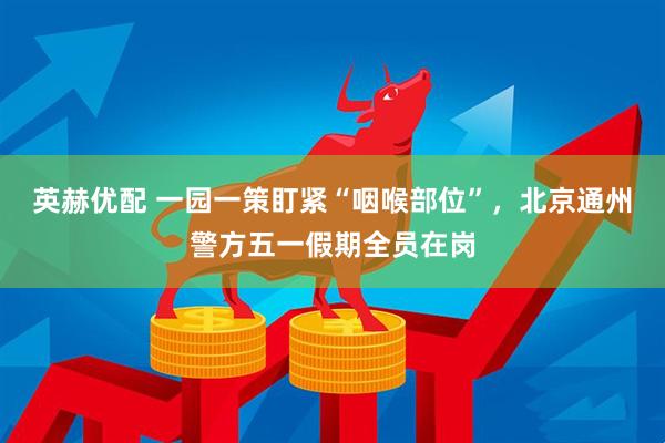 英赫优配 一园一策盯紧“咽喉部位”，北京通州警方五一假期全员在岗